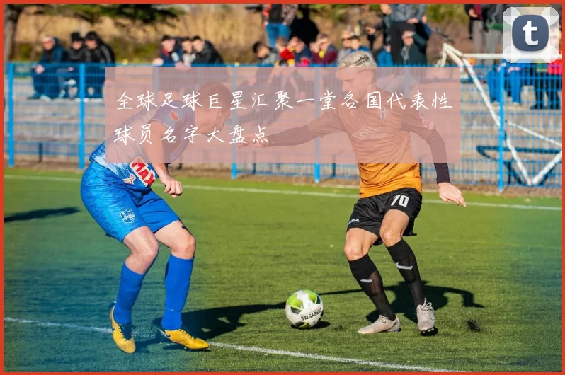 全球足球巨星汇聚一堂各国代表性球员名字大盘点