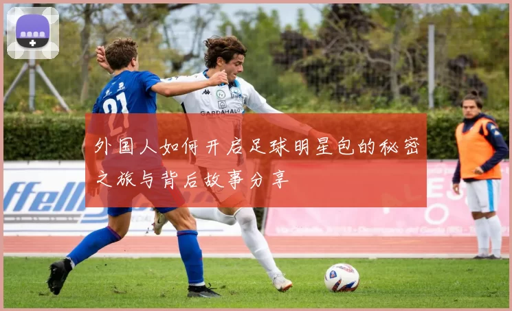 外国人如何开启足球明星包的秘密之旅与背后故事分享