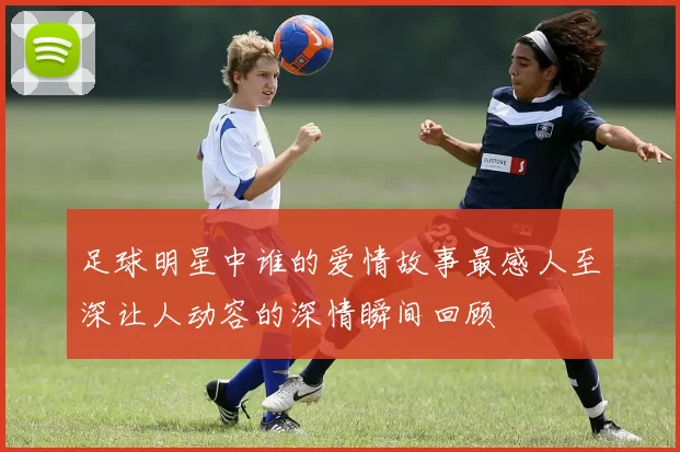 足球明星中谁的爱情故事最感人至深让人动容的深情瞬间回顾