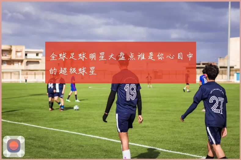 全球足球明星大盘点谁是你心目中的超级球星