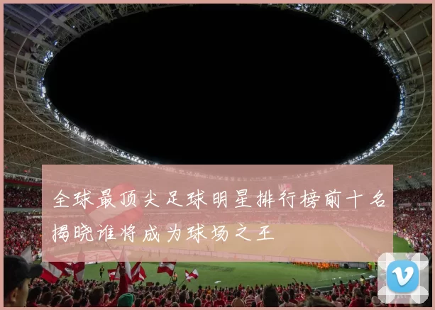 全球最顶尖足球明星排行榜前十名揭晓谁将成为球场之王