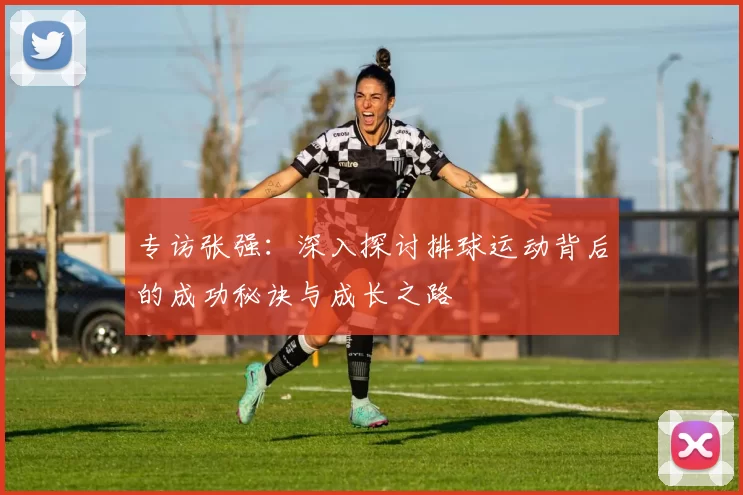 专访张强：深入探讨排球运动背后的成功秘诀与成长之路