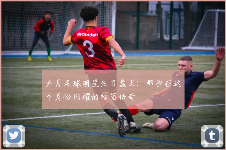 九月足球明星生日盘点：那些在这个月份闪耀的绿茵传奇