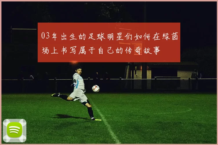 03年出生的足球明星们如何在绿茵场上书写属于自己的传奇故事