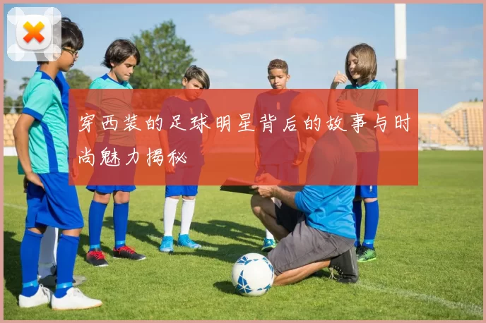 穿西装的足球明星背后的故事与时尚魅力揭秘