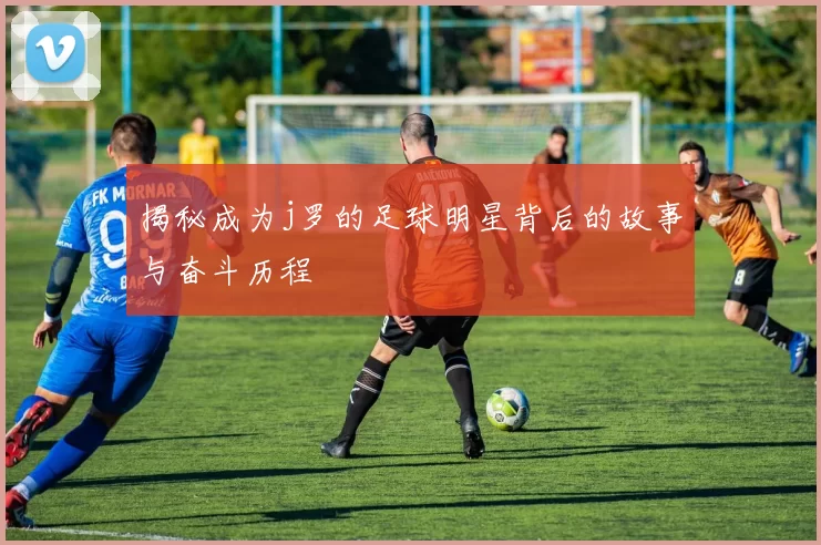 揭秘成为j罗的足球明星背后的故事与奋斗历程