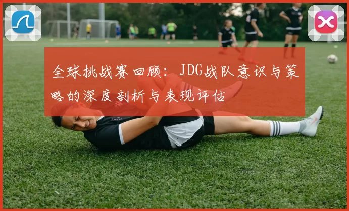 全球挑战赛回顾：JDG战队意识与策略的深度剖析与表现评估