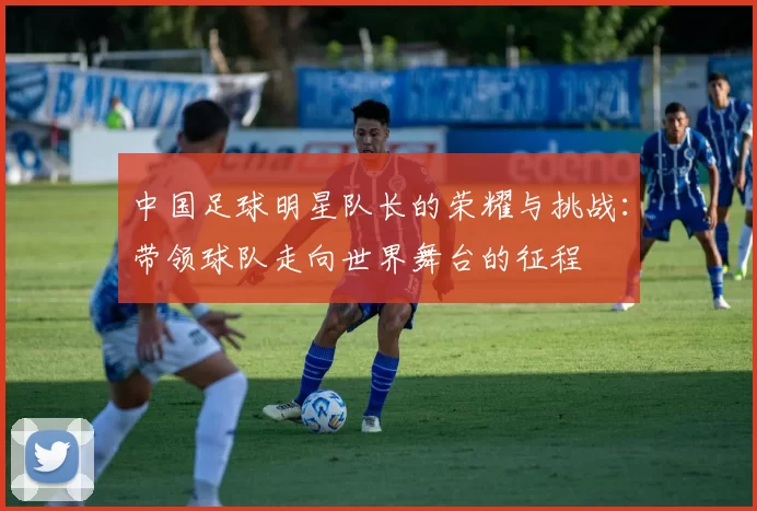 中国足球明星队长的荣耀与挑战：带领球队走向世界舞台的征程