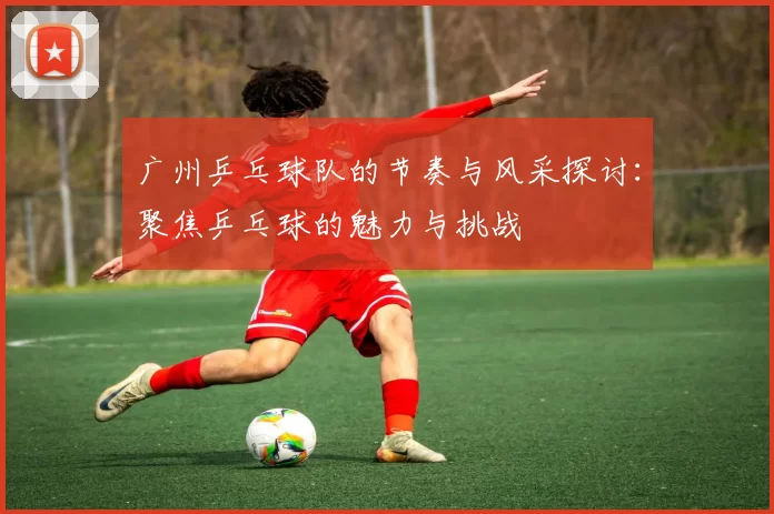 广州乒乓球队的节奏与风采探讨：聚焦乒乓球的魅力与挑战