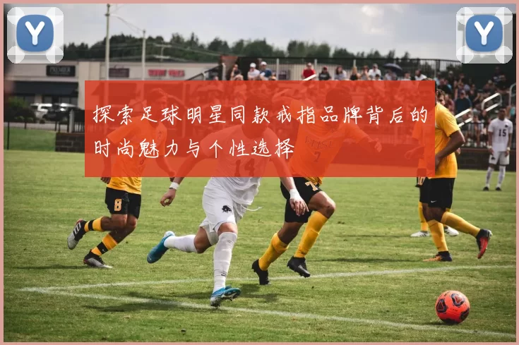 探索足球明星同款戒指品牌背后的时尚魅力与个性选择