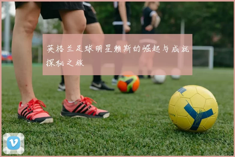 英格兰足球明星赖斯的崛起与成就探秘之旅