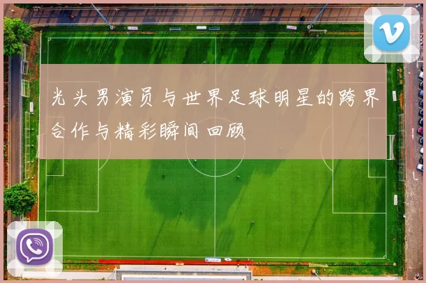 光头男演员与世界足球明星的跨界合作与精彩瞬间回顾