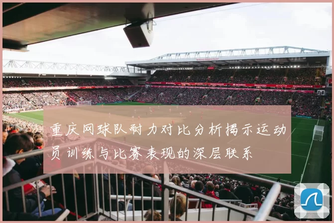 重庆网球队耐力对比分析揭示运动员训练与比赛表现的深层联系