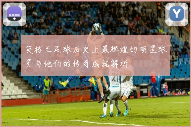 英格兰足球历史上最辉煌的明星球员与他们的传奇成就解析