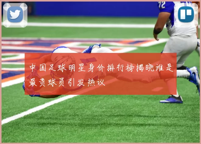 中国足球明星身价排行榜揭晓谁是最贵球员引发热议