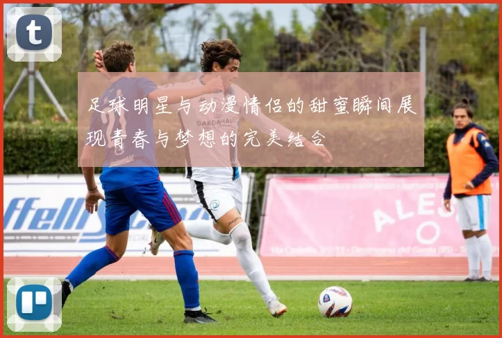 足球明星与动漫情侣的甜蜜瞬间展现青春与梦想的完美结合