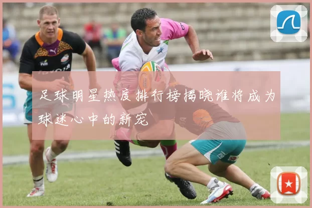 足球明星热度排行榜揭晓谁将成为球迷心中的新宠