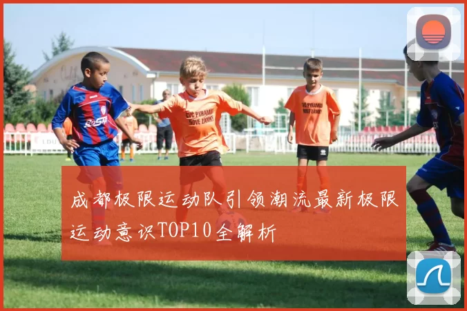 成都极限运动队引领潮流最新极限运动意识TOP10全解析