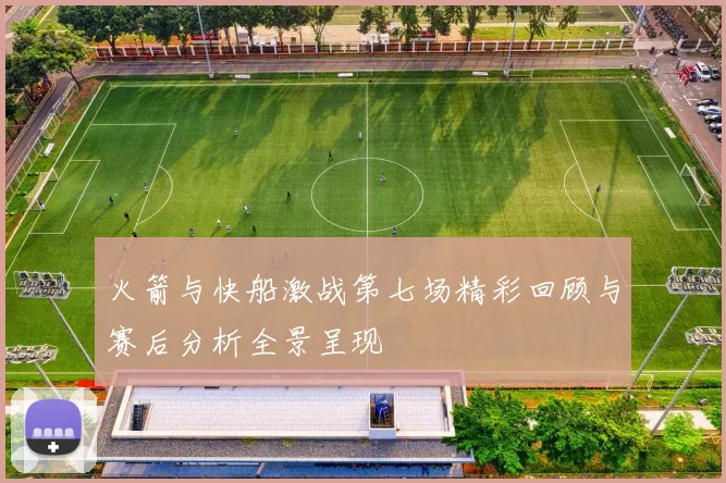 火箭与快船激战第七场精彩回顾与赛后分析全景呈现