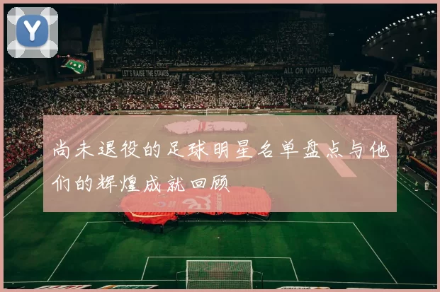 尚未退役的足球明星名单盘点与他们的辉煌成就回顾