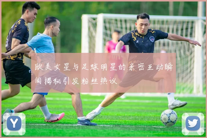 欧美女星与足球明星的亲密互动瞬间揭秘引发粉丝热议