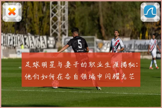 足球明星与妻子的职业生涯揭秘：他们如何在各自领域中闪耀光芒