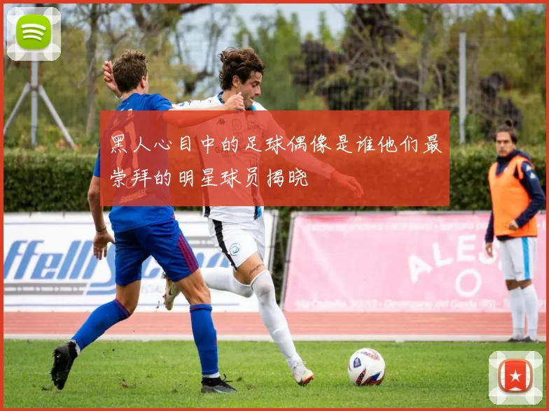 黑人心目中的足球偶像是谁他们最崇拜的明星球员揭晓