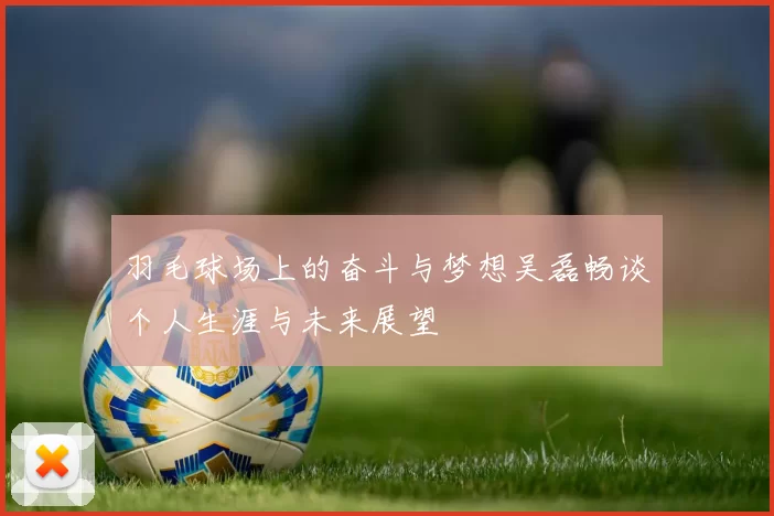羽毛球场上的奋斗与梦想吴磊畅谈个人生涯与未来展望