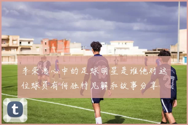 李荣浩心中的足球明星是谁他对这位球员有何独特见解和故事分享