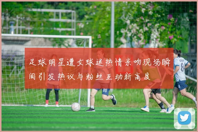 足球明星遭女球迷热情亲吻现场瞬间引发热议与粉丝互动新高度
