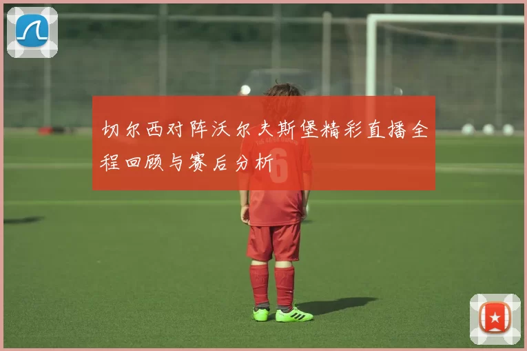 切尔西对阵沃尔夫斯堡精彩直播全程回顾与赛后分析