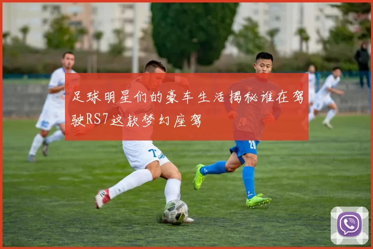 足球明星们的豪车生活揭秘谁在驾驶RS7这款梦幻座驾