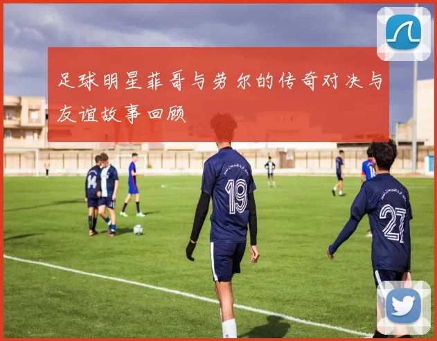 足球明星菲哥与劳尔的传奇对决与友谊故事回顾