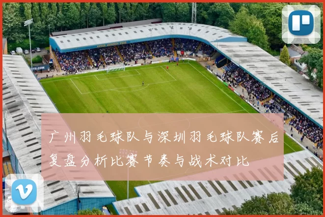 广州羽毛球队与深圳羽毛球队赛后复盘分析比赛节奏与战术对比