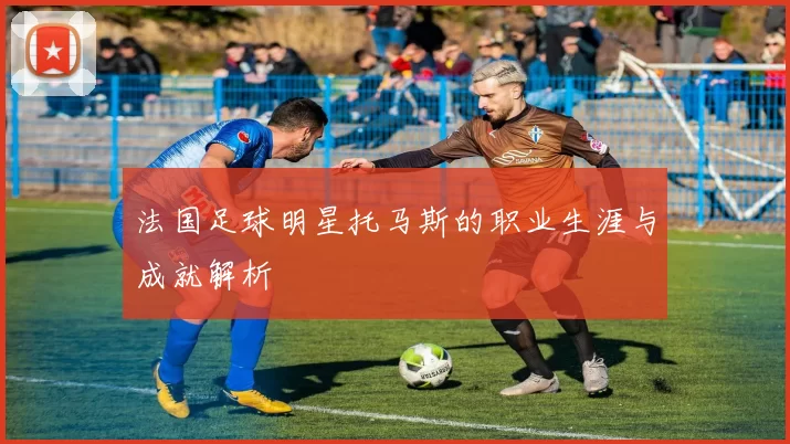 法国足球明星托马斯的职业生涯与成就解析