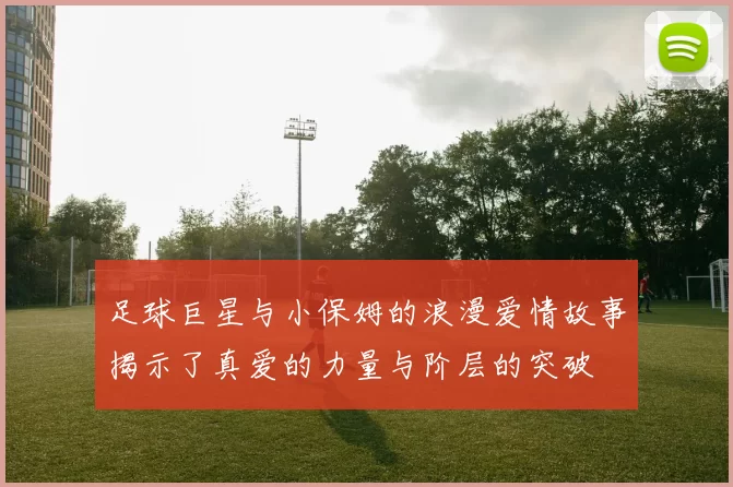 足球巨星与小保姆的浪漫爱情故事揭示了真爱的力量与阶层的突破