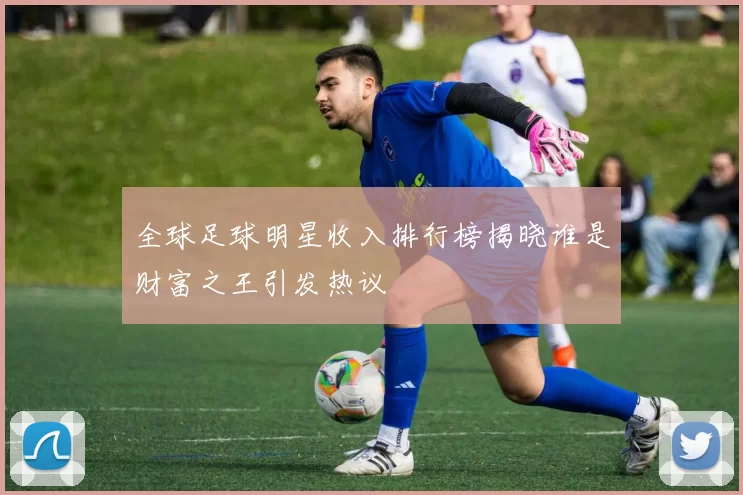 全球足球明星收入排行榜揭晓谁是财富之王引发热议