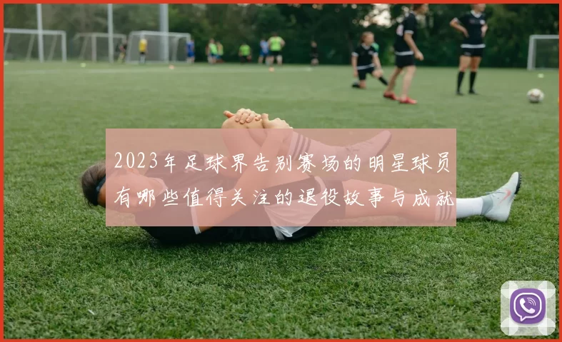 2023年足球界告别赛场的明星球员有哪些值得关注的退役故事与成就
