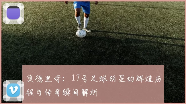 莫德里奇：17号足球明星的辉煌历程与传奇瞬间解析