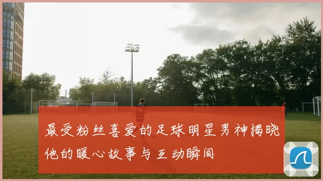 最受粉丝喜爱的足球明星男神揭晓他的暖心故事与互动瞬间