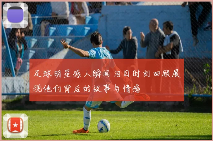 足球明星感人瞬间泪目时刻回顾展现他们背后的故事与情感