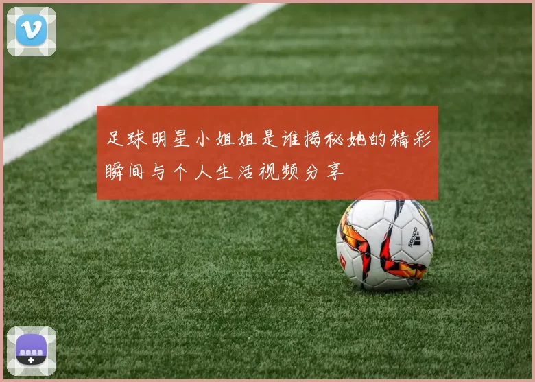 足球明星小姐姐是谁揭秘她的精彩瞬间与个人生活视频分享