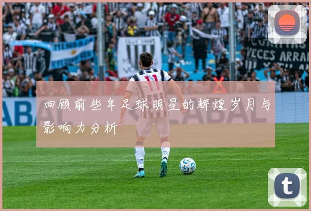回顾前些年足球明星的辉煌岁月与影响力分析
