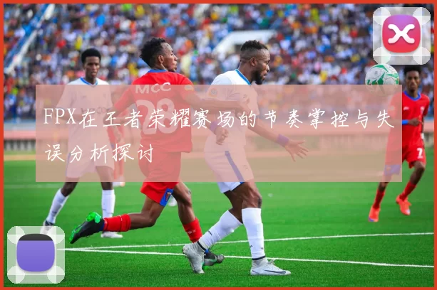 FPX在王者荣耀赛场的节奏掌控与失误分析探讨
