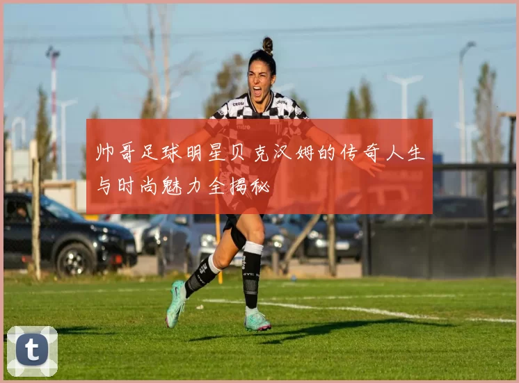 帅哥足球明星贝克汉姆的传奇人生与时尚魅力全揭秘