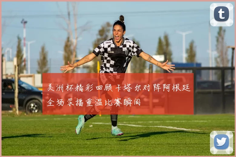 美洲杯精彩回顾卡塔尔对阵阿根廷全场录播重温比赛瞬间