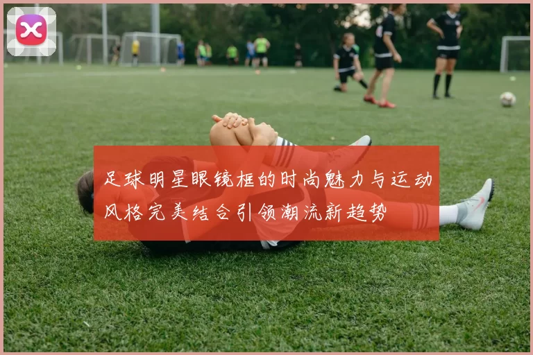 足球明星眼镜框的时尚魅力与运动风格完美结合引领潮流新趋势